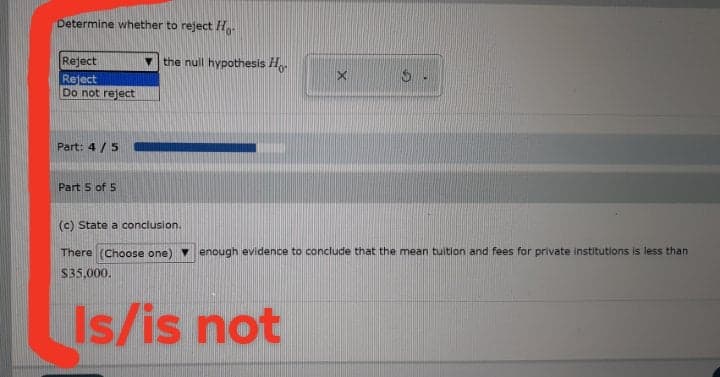 Determine whether to reject H.
Reject
- the null hypothesis H.
Reject
Do not reject
Part: 4 /5
Part 5 of 5
(c) State a conclusion.
There (Choose one) enough evidence to conclude that the mean tuition and fees for private institutions is less than
$35.000.
Is/is not
