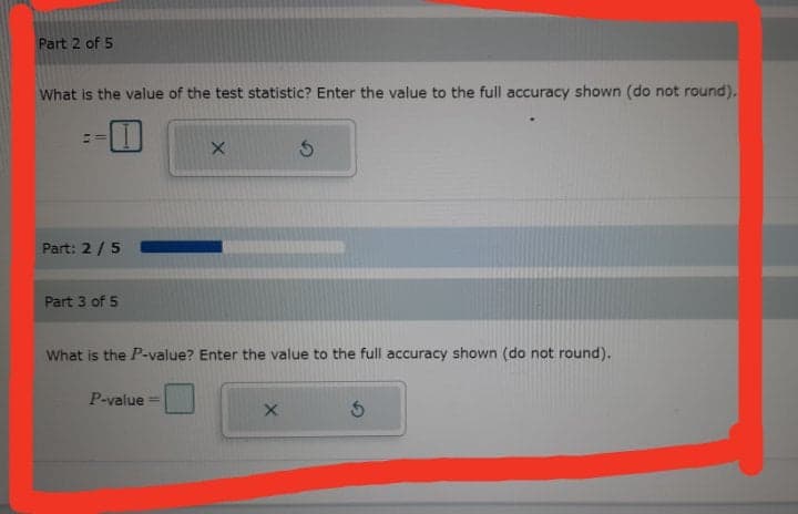 Part 2 of 5
What is the value of the test statistic? Enter the value to the full accuracy shown (do not round).
Part: 2/ 5
Part 3 of 5
What is the P-value? Enter the value to the full accuracy shown (do not round).
P-value
