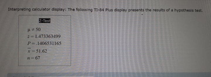 Interpreting calculator display: The following TI-84 Plus display presents the results of a hypothesis test.
Z-Test
H+ 50
1.473363499
P=.1406531165
x = 51.62
n = 67
