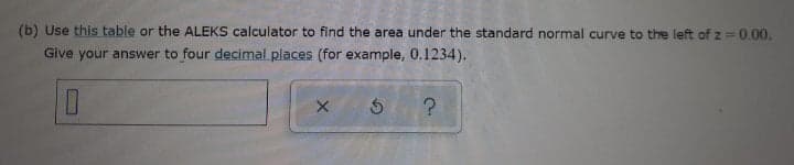 (b) Use this table or the ALEKS calculator to find the area under the standard normal curve to the left of z 0.00.
Give your answer to four decimal places (for example, 0.1234).
