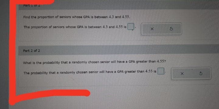 Part a or 4
Find the proportion of seniors whose GPA is between 4.3 and 4.55.
The proportion of seniors whose GPA is between 4.3 and 4.55 is
Part 2 of 2
What is the probability that a randomly chosen senior will have a GPA greater than4.55?
The probablity that a randomly chosen senior will have a GPA greater than 4.55 is
