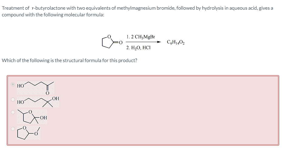 Treatment of r-butyrolactone with two equivalents of methylmagnesium bromide, followed by hydrolysis in aqueous acid, gives a
compound with the following molecular formula:
1. 2 CH;MgBr
C,H1402
2. Н,0, НCI
Which of the following is the structural formula for this product?
HO
OH
HO
-O-
O O O
