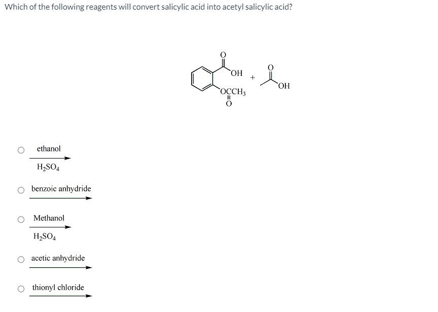 Which of the following reagents will convert salicylic acid into acetyl salicylic acid?
HO
HO,
OCCH3
ethanol
H2SO4
benzoic anhydride
Methanol
H2SO4
acetic anhydride
thionyl chloride
