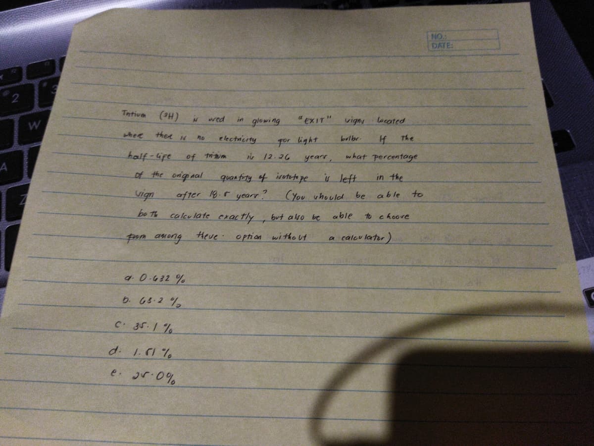 NO.
DATE:
Tntium
(He)
thee N
wed
glowing
"EXIT"
in
vign
oeated
where
e lectnicity
for light
is 12.26
no
bulbr.
The
half-Gfe
of triim
yearr,
what percentage
of the onginal
quan firty of ivuteto pe
is left.
in the
vign
after 18.5 yearr
CYou uhould be
able
to
bo Th
calculate exactly
but also be
able
to choove
pom aneng
Heve
option without
calcu lator)
9.0.632 %
6. 65-2 %
C 35.1 %
d 1.C1 %
e jr.0%
