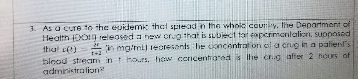 3. As a cure to the epidemic that spread in the whole country, the Department of
Health (DOH) released a new drug that is subject for experimentation, supposed
that c(t)
(in mg/mL) represents the concentration of a drug in a patient's
t+2
blood stream in t hours, how concentrated is the drug after 2 hours of
administration?
