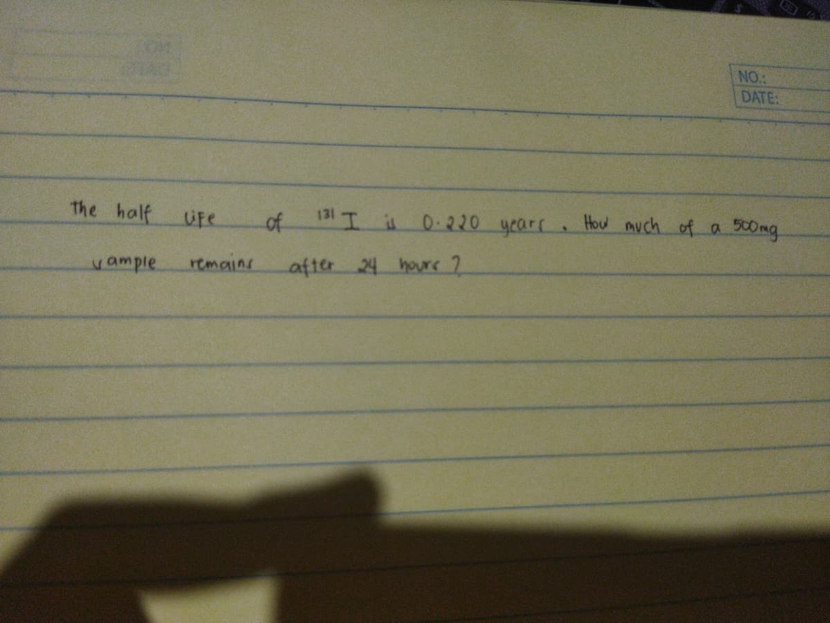 NO.:
DATE:
The half
Ufe
of
131 T i 0.220 yearr. Hou much of a 50mg
yample
remains
after 24 houre 2
