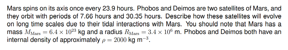 Mars spins on its axis once every 23.9 hours. Phobos and Deimos are two satellites of Mars, and
they orbit with periods of 7.66 hours and 30.35 hours. Describe how these satellites will evolve
on long time scales due to their tidal interactions with Mars. You should note that Mars has a
= 3.4 x 106 m. Phobos and Deimos both have an
mass MMars
6.4 x 1023 kg and a radius RMars
internal density of approximately p = 2000 kg m-3.
