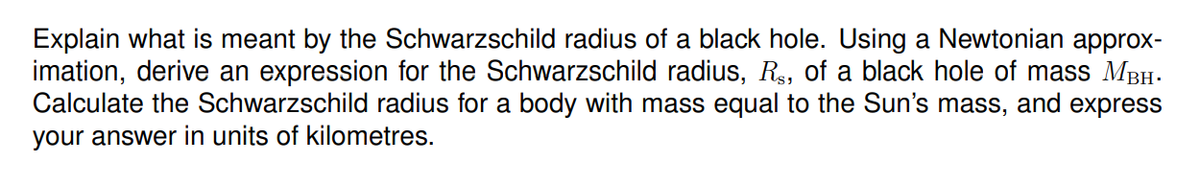 Explain what is meant by the Schwarzschild radius of a black hole. Using a Newtonian approx-
imation, derive an expression for the Schwarzschild radius, R, of a black hole of mass MBH-
Calculate the Schwarzschild radius for a body with mass equal to the Sun's mass, and express
your answer in units of kilometres.
