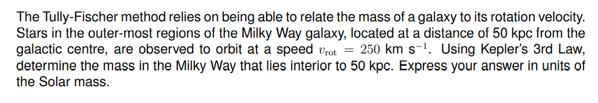 The Tully-Fischer method relies on being able to relate the mass of a galaxy to its rotation velocity.
Stars in the outer-most regions of the Milky Way galaxy, located at a distance of 50 kpc from the
galactic centre, are observed to orbit at a speed vrot
determine the mass in the Milky Way that lies interior to 50 kpc. Express your answer in units of
the Solar mass.
250 km s-1. Using Kepler's 3rd Law,
