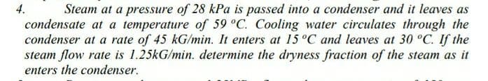 4.
Steam at a pressure of 28 kPa is passed into a condenser and it leaves as
condensate at a temperature of 59 °C. Cooling water circulates through the
condenser at a rate of 45 kG/min. It enters at 15 °C and leaves at 30 °C. If the
steam flow rate is 1.25kG/min. determine the dryness fraction of the steam as it
enters the condenser.
