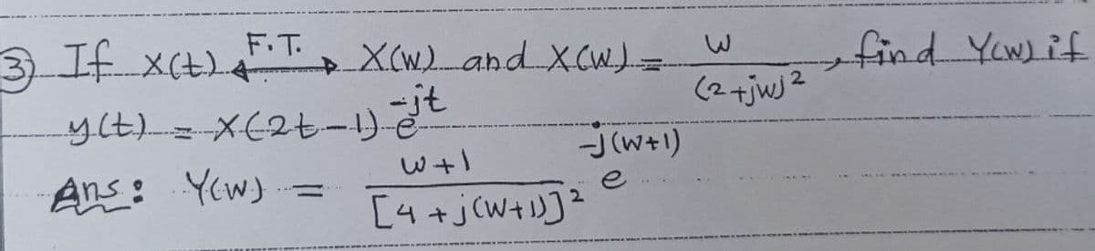 3) If X(t) F.T. X(W) and XCW) =
+
y(t) = x (2t - 1) -it
W+1
Ans: Y(w)
[4+j(W+1)]²
-J(W+1)
e
2
2
(2 + jwj²
•find Yow) if