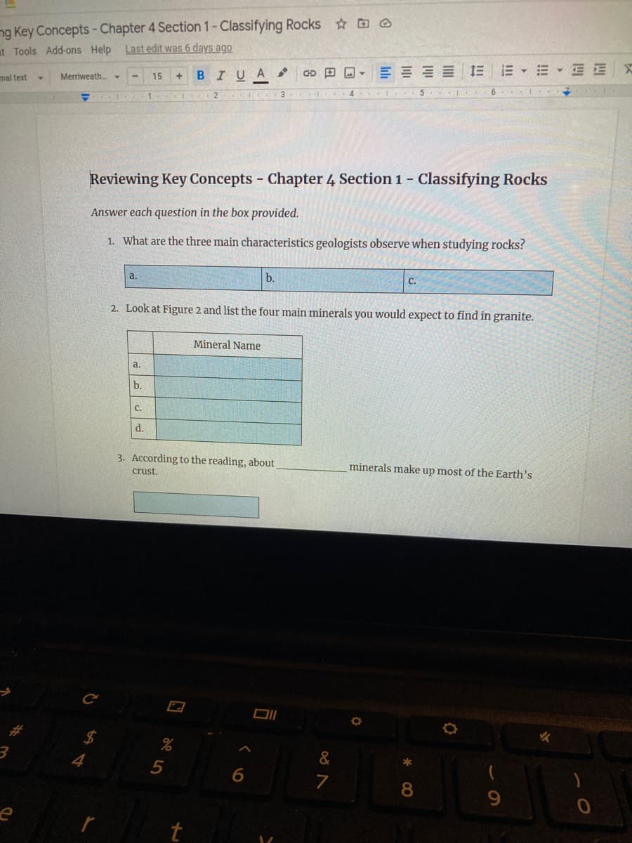 ng Key Concepts-Chapter 4 Section 1- Classifying Rocks ☺
Last edit was 6 days ago
at Tools Add-ons Help
BIUA ,
田回▼
E E E E E
E E E E X
mal text
Merriweath.▼
15
1
4
Reviewing Key Concepts - Chapter 4 Section 1 – Classifying Rocks
Answer each question in the box provided.
1. What are the three main characteristics geologists observe when studying rocks?
a.
b.
C.
2. Look at Figure 2 and list the four main minerals you would expect to find in granite.
Mineral Name
a.
b.
C.
d.
3. According to the reading, about
minerals make up most of the Earth's
crust.
4
&
6.
8.
