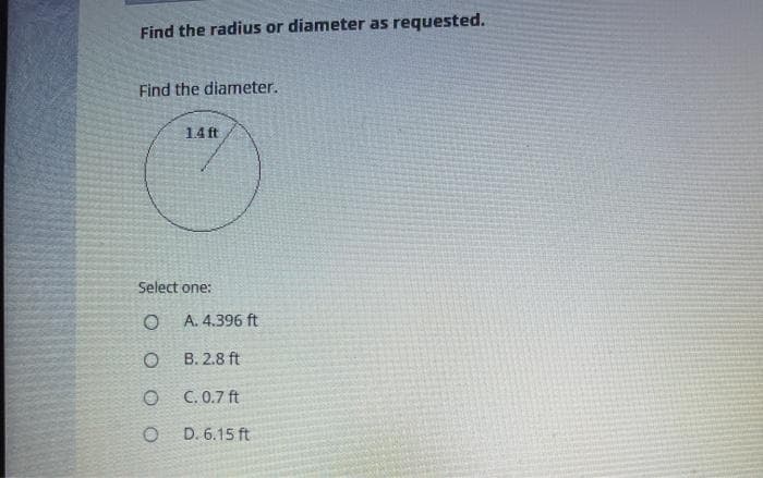 Find the radius or diameter as requested.
Find the diameter.
14 ft
Select one:
A. 4.396 ft
B. 2.8 ft
O C. 0.7 ft
O D. 6.15 ft
