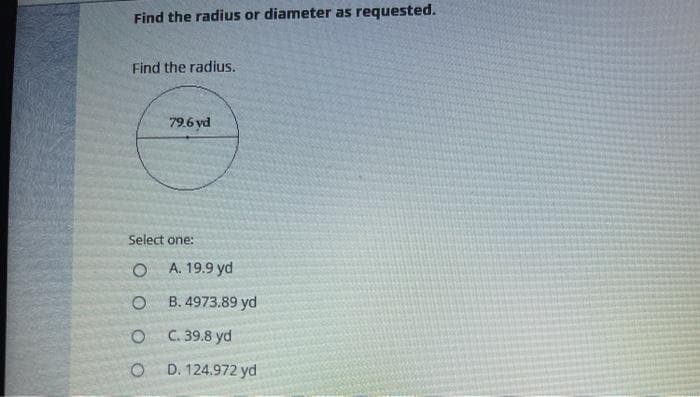 Find the radius or diameter as requested.
Find the radius.
79.6 yd
Select one:
A. 19.9 yd
B. 4973.89 yd
C. 39.8 yd
D. 124.972 yd
