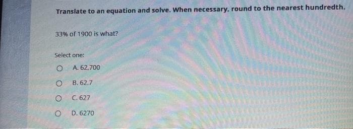 Translate to an equation and solve. When necessary, round to the nearest hundredth.
33% of 1900 is what?
Select one:
A. 62,700
B. 62.7
O C. 627
D. 6270
