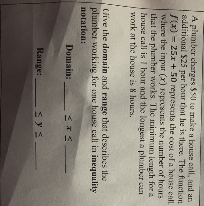 A plumber charges $50 to make a house call, and an
additional $25
per
hour that he is there. The function
f(x) = 25x + 50 represents the cost of a house call
where the input (x) represents the number of hours
that the plumber works. The minimum length for a
house call is 1 hour and the longest a plumber can
%3D
work at the house is 8 hours.
Give the domain and range that describes the
plumber working for one house call in inequality
notation:
Domain:
Range:
