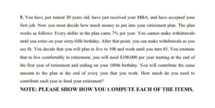 5. You have just turned 30 years old, have just received your MBA, and have accepted your
first job. Now you must decide how much money to put into your retirement plan. The plan
works as follows: Every dollar in the plan carns 7% per year. You cannot make withdrawals
until you retire on your sixty-fifth birthday. After that point, you can make withdrawals as you
seefit. You decide that you will plan to live to 100 and work until you turn 65. You estimate
that to live comfortably in retirement, you will need $100,000 per year starting at the end of
the first year of retirement and ending on your 100th birthday. You will contribute the same
amount to the plan at the end of every year that you work. How much do you need to
contribute cach year to fund your retirement?
NOTE: PLEASE SHOW HOW YOU COMPUTE EACH OF THE ITEMS.
