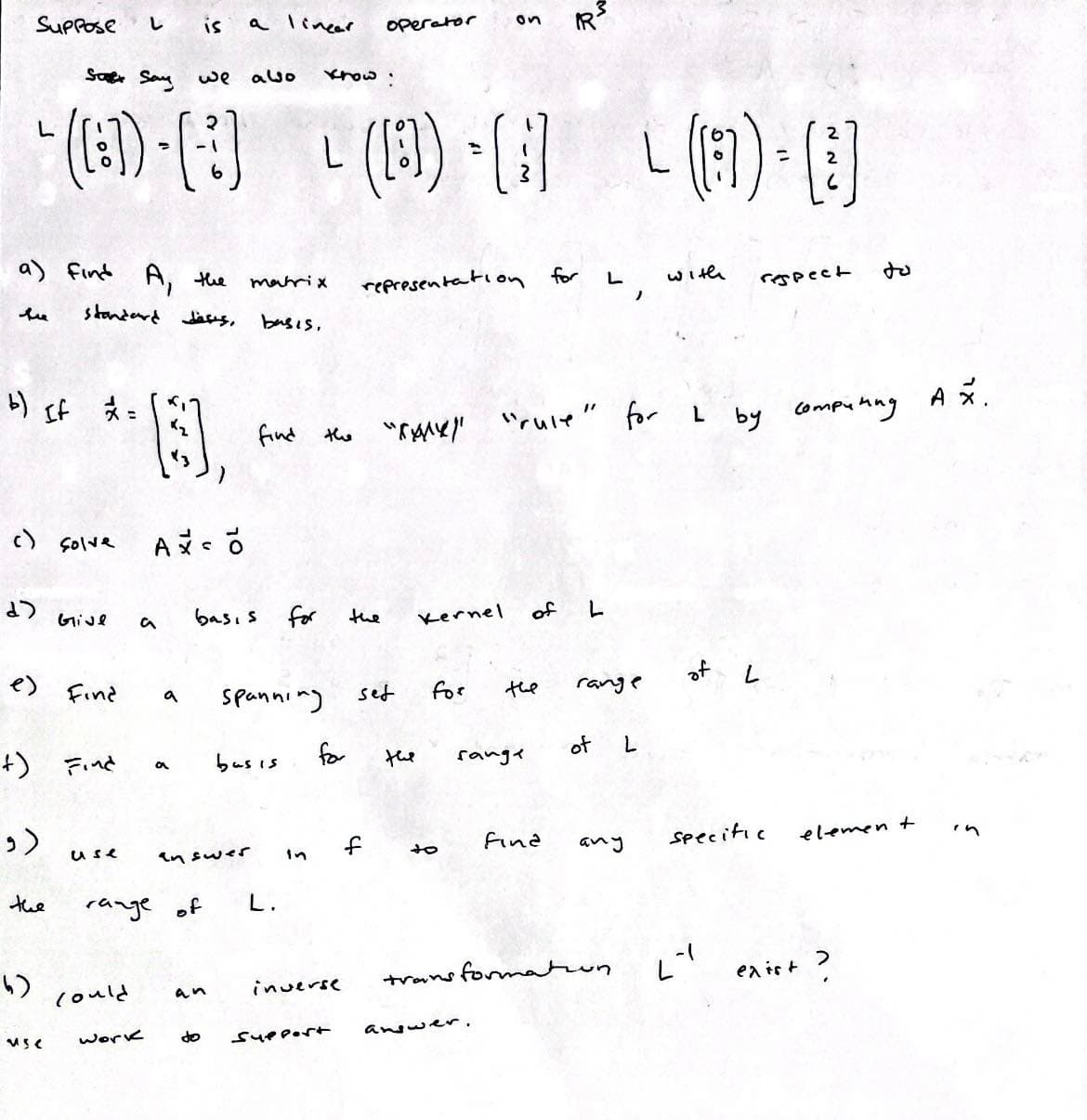 Suppose
b) If x=
Saf Say
" ([:])-[-]
a) find A, the
standard deses,
c) solve
d>
(و
e) Find
+) Find
the
**13,
Give
MSC
L
use
could
a
work
is
a
a
we also
C
range of
a linear
an
basis for
answer
matrix
basis,
find
bus is
spanning
know:
L (B)-[1] (a) B
L -
L.
for
inverse
do Support
operator
representation for
the "X" "rule" for L
the
set
f
the
on
Kernel
for
sange
answer.
of
the
L
fina
L
)
range
transformation.
of L
with
of L
respect
by сотримид
L-1
specific
element
+?
exist
AX.
in