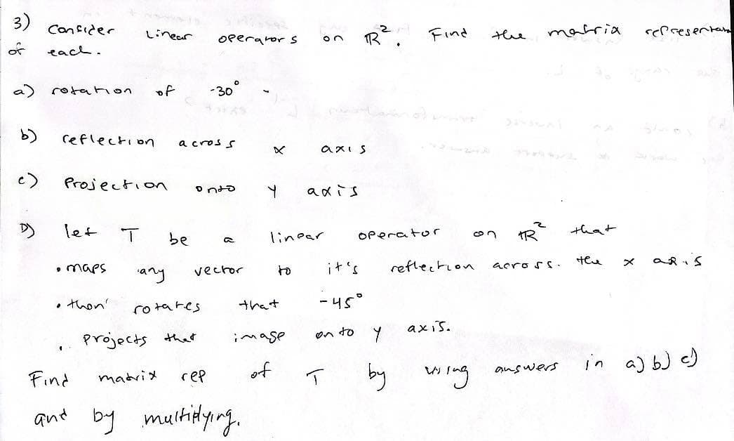 3)
of
a)
b)
Confider
each.
rotation
reflection
let
Projection
• maps
Linear
• then'
1
of
be
any
rotares
Projects that
matrix
operator s
a cross
-30
conto
a
vector
X
Find
гер
and by multiplying.
Y
that
image
of
on
linear
axis
axis
R².
T
it's
-45°
on to y
by
Find
operator
reflection
axis.
using
the
2
पर
matria
across.
answers
that
тел
representar
aRis
in a) b) c)