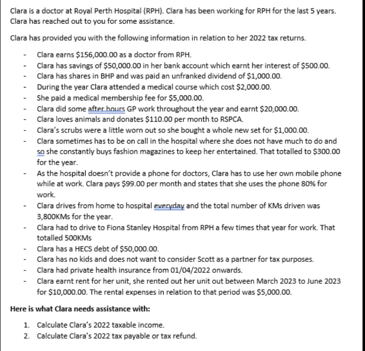 Clara is a doctor at Royal Perth Hospital (RPH). Clara has been working for RPH for the last 5 years.
Clara has reached out to you for some assistance.
Clara has provided you with the following information in relation to her 2022 tax returns.
Clara earns $156,000.00 as a doctor from RPH.
Clara has savings of $50,000.00 in her bank account which earnt her interest of $500.00.
Clara has shares in BHP and was paid an unfranked dividend of $1,000.00.
During the year Clara attended a medical course which cost $2,000.00.
She paid a medical membership fee for $5,000.00.
-
-
-
-
-
-
-
-
-
Clara did some after hours GP work throughout the year and earnt $20,000.00.
Clara loves animals and donates $110.00 per month to RSPCA.
Clara's scrubs were a little worn out so she bought a whole new set for $1,000.00.
Clara sometimes has to be on call in the hospital where she does not have much to do and
so she constantly buys fashion magazines to keep her entertained. That totalled to $300.00
for the year.
As the hospital doesn't provide a phone for doctors, Clara has to use her own mobile phone
while at work. Clara pays $99.00 per month and states that she uses the phone 80% for
work.
Clara drives from home to hospital everyday and the total number of KMs driven was
3,800KMs for the year.
Clara had to drive to Fiona Stanley Hospital from RPH a few times that year for work. That
totalled 500KMs
Clara has a HECS debt of $50,000.00.
Clara has no kids and does not want to consider Scott as a partner for tax purposes.
Clara had private health insurance from 01/04/2022 onwards.
Clara earnt rent for her unit, she rented out her unit out between March 2023 to June 2023
for $10,000.00. The rental expenses in relation to that period was $5,000.00.
Here is what Clara needs assistance with:
1. Calculate Clara's 2022 taxable income.
2. Calculate Clara's 2022 tax payable or tax refund.