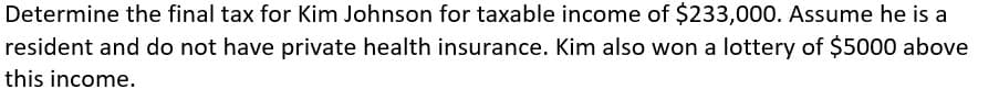 Determine the final tax for Kim Johnson for taxable income of $233,000. Assume he is a
resident and do not have private health insurance. Kim also won a lottery of $5000 above
this income.