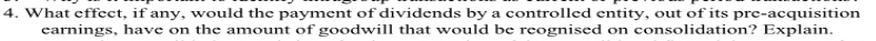 4. What effect, if any, would the payment of dividends by a controlled entity, out of its pre-acquisition
earnings, have on the amount of goodwill that would be reognised on consolidation? Explain.