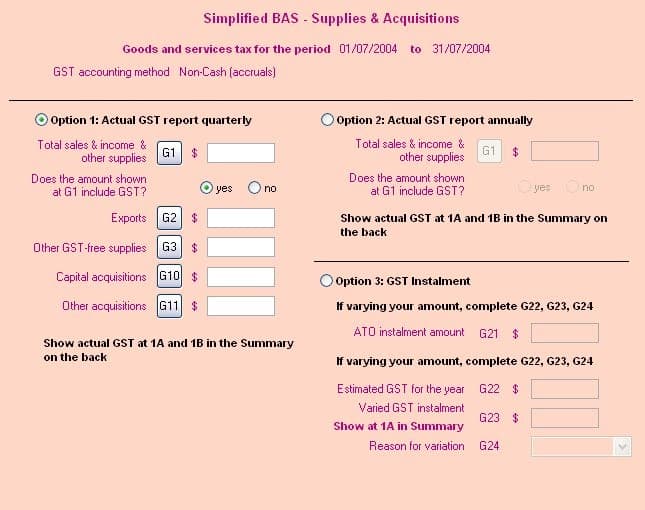 Simplified BAS - Supplies & Acquisitions
Goods and services tax for the period 01/07/2004 to 31/07/2004
GST accounting method Non-Cash (accruals)
Option 1: Actual GST report quarterly
Total sales & income &
other supplies
Does the amount shown
at G1 include GST?
G1 $
Exports G2 $
Other GST-free supplies G3 $
Capital acquisitions G10 $
Other acquisitions G11 $
yes O no
Show actual GST at 1A and 1B in the Summary
on the back
Option 2: Actual GST report annually
Total sales & income &
other supplies
G1 $
Does the amount shown
at G1 include GST?
O yes no
Show actual GST at 1A and 1B in the Summary on
the back
Option 3: GST Instalment
If varying your amount, complete G22, G23, G24
ATO instalment amount G21 $
If varying your amount, complete G22, G23, G24
Estimated GST for the year G22 $
Varied GST instalment
G23 $
Show at 1A in Summary
Reason for variation
G24