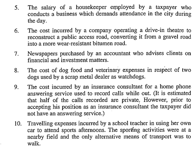 5.
6.
7.
8.
9.
The salary of a housekeeper employed by a taxpayer who
conducts a business which demands attendance in the city during
the day.
The cost incurred by a company operating a drive-in theatre to
reconstruct a public access road, converting it from a gravel road
into a more wear-resistant bitumen road.
Newspapers purchased by an accountant who advises clients on
financial and investment matters.
The cost of dog food and veterinary expenses in respect of two
dogs used by a scrap metal dealer as watchdogs.
The cost incurred by an insurance consultant for a home phone
answering service used to record calls while out. (It is estimated
that half of the calls recorded are private. However, prior to
accepting his position as an insurance consultant the taxpayer did
not have an answering service.)
10. Travelling expenses incurred by a school teacher in using her own
car to attend sports afternoons. The sporting activities were at a
nearby field and the only alternative means of transport was to
walk.