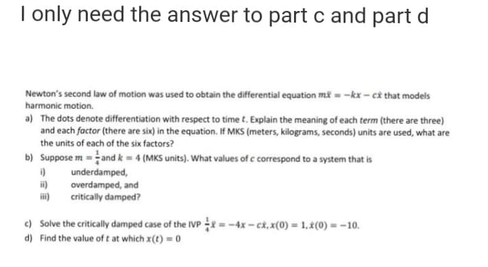 I only need the answer
to part c and part d
Newton's second law of motion was used to obtain the differential equation mi = -kx - câ that models
harmonic motion.
a) The dots denote differentiation with respect to time t. Explain the meaning of each term (there are three)
and each factor (there are six) in the equation. If MKS (meters, kilograms, seconds) units are used, what are
the units of each of the six factors?
b) Suppose m =and k = 4 (MKS units). What values of c correspond to a system that is
i)
i)
ii)
underdamped,
overdamped, and
critically damped?
c) Solve the critically damped case of the IVP = -4x - ck, x(0) = 1,¿(0) = -10.
d) Find the value of t at which x(t) = 0
