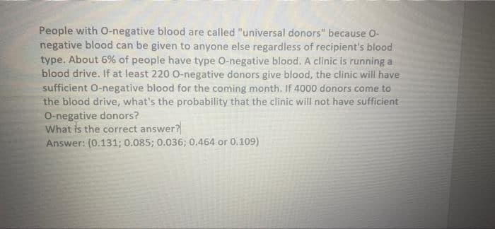 People with O-negative blood are called "universal donors" because O-
negative blood can be given to anyone else regardless of recipient's blood
type. About 6% of people have type O-negative blood. A clinic is running a
blood drive. If at least 220 0-negative donors give blood, the clinic will have
sufficient O-negative blood for the coming month. If 4000 donors come to
the blood drive, what's the probability that the clinic will not have sufficient
O-negative donors?
What is the correct answer?
Answer: (0.131; 0.085; 0.036; 0.464 or 0.109)
