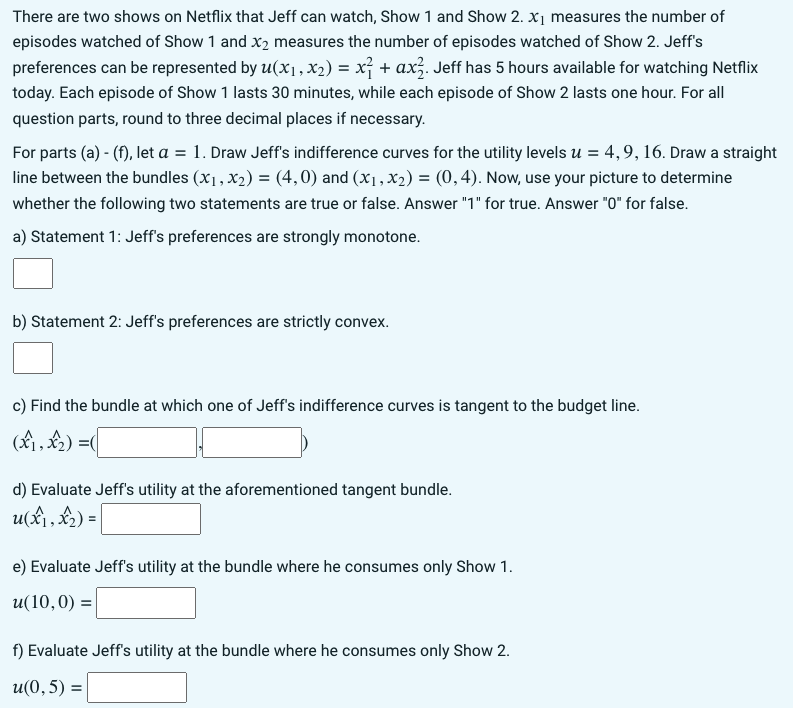 There are two shows on Netflix that Jeff can watch, Show 1 and Show 2. x₁ measures the number of
episodes watched of Show 1 and x₂ measures the number of episodes watched of Show 2. Jeff's
preferences can be represented by u(x₁, x₂) = x² + ax². Jeff has 5 hours available for watching Netflix
today. Each episode of Show 1 lasts 30 minutes, while each episode of Show 2 lasts one hour. For all
question parts, round to three decimal places if necessary.
For parts (a) - (f), let a = 1. Draw Jeff's indifference curves for the utility levels u = 4, 9, 16. Draw a straight
line between the bundles (x₁, x₂) = (4,0) and (x₁, x₂) = (0,4). Now, use your picture to determine
whether the following two statements are true or false. Answer "1" for true. Answer "0" for false.
a) Statement 1: Jeff's preferences are strongly monotone.
b) Statement 2: Jeff's preferences are strictly convex.
c) Find the bundle at which one of Jeff's indifference curves is tangent to the budget line.
(x₁, x₂)=(
d) Evaluate Jeff's utility at the aforementioned tangent bundle.
u(x₁, x₂) =
e) Evaluate Jeff's utility at the bundle where he consumes only Show 1.
u(10,0) =
f) Evaluate Jeff's utility at the bundle where he consumes only Show 2.
u(0,5) =