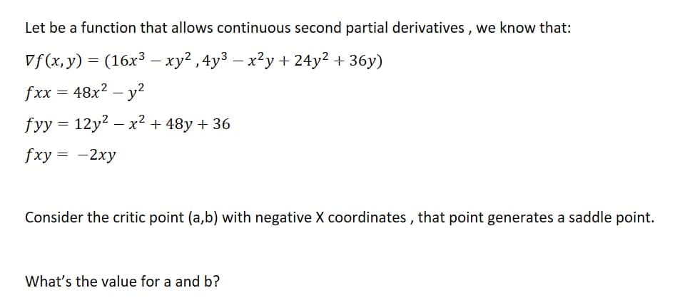 Let be a function that allows continuous second partial derivatives, we know that:
Vf(x,y) = (16x³ - xy², 4y³ - x²y + 24y² + 36y)
fxx = 48x² - y²
fyy = 12y² - x² + 48y +36
fxy = -2xy
Consider the critic point (a,b) with negative X coordinates, that point generates a saddle point.
What's the value for a and b?