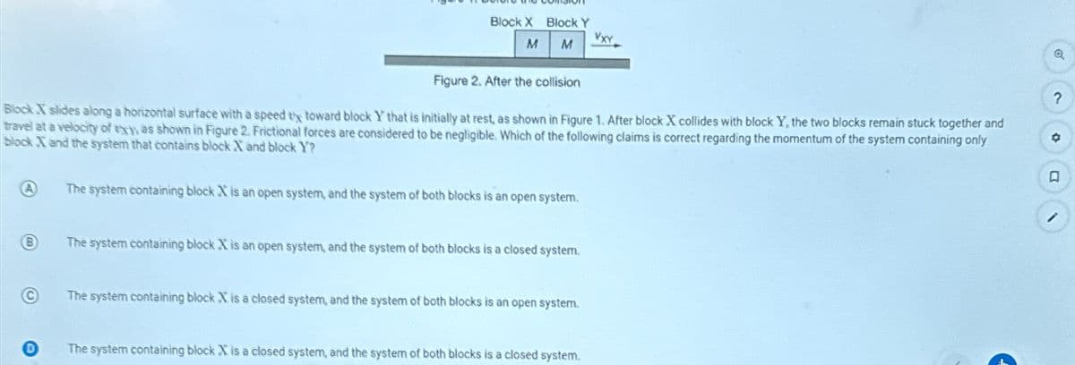 Block X Block Y
VXY
M M
Figure 2. After the collision
Block X slides along a horizontal surface with a speed tx toward block Y that is initially at rest, as shown in Figure 1. After block X collides with block Y, the two blocks remain stuck together and
travel at a velocity of thy as shown in Figure 2. Frictional forces are considered to be negligible. Which of the following claims is correct regarding the momentum of the system containing only
block X and the system that contains block X and block Y?
A
The system containing block X is an open system, and the system of both blocks is an open system.
B
The system containing block X is an open system, and the system of both blocks is a closed system.
©
D
The system containing block X is a closed system, and the system of both blocks is an open system.
The system containing block X is a closed system, and the system of both blocks is a closed system.
?
。
口