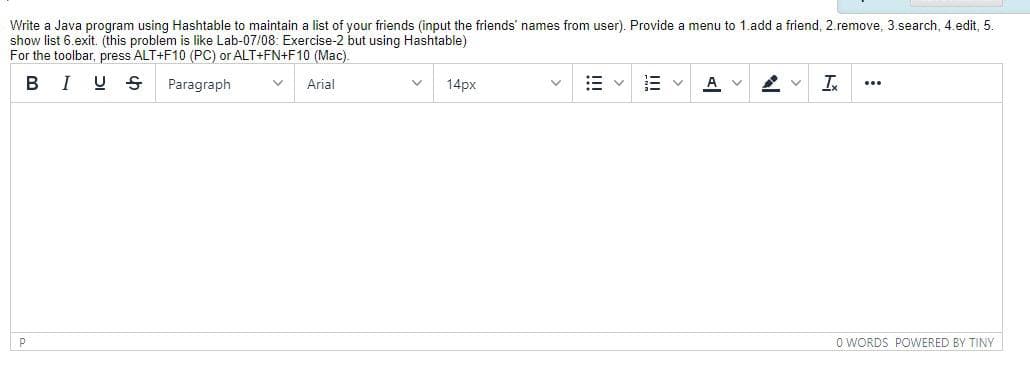 Write a Java program using Hashtable to maintain a list of your friends (input the friends' names from user). Provide a menu to 1.add a friend, 2.remove, 3.search, 4.edit, 5.
show list 6.exit. (this problem is like Lab-07/08: Exercise-2 but using Hashtable)
For the toolbar, press ALT+F10 (PC) or ALT+FN+F10 (Mac).
в I
U S
Paragraph
A V
I
Arial
14px
...
P
O WORDS POWERED BY TINY
