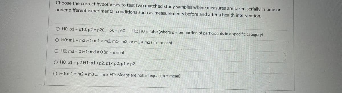 Choose the correct hypotheses to test two matched study samples where measures are taken serially in time or
under different experimental conditions such as measurements before and after a health intervention.
O HO: p1 = p10, p2 = p20,.pk = pk0
H1: H0 is false (where p = proportion of participants in a specific category)
O HO: m1 = m2 H1: m1 > m2, m1< m2, or m1 # m2 (m = mean).
O HO: md = 0 H1: md 0 (m mean)
O HO: p1 = p2 H1: p1 >p2, p1< p2, p1 + p2
O HO: m1 = m2 = m3... = mk H1: Means are not all equal (m = mean)
%3D
