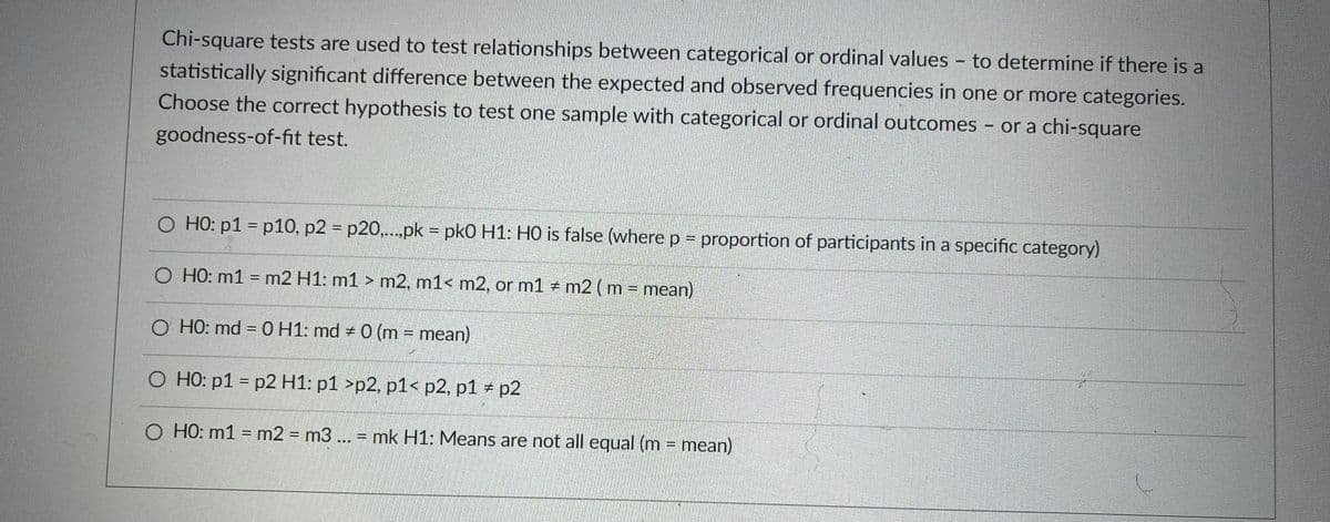 Chi-square tests are used to test relationships between categorical or ordinal values - to determine if there is a
statistically significant difference between the expected and observed frequencies in one or more categories.
Choose the correct hypothesis to test one sample with categorical or ordinal outcomes - or a chi-square
goodness-of-fit test.
O HO: p1 = p10, p2 = p20,.pk = pk0 H1: HO is false (where p = proportion of participants in a specific category)
%3D
O HO: m1 = m2 H1: m1 > m2, m1< m2, or m1 m2 ( m - mean)
%3D
O HO: md = 0 H1: md + 0 (m = mean)
O HO: p1 = p2 H1: p1 >p2, p1< p2, p1 p2
O HO: m1 = m2 = m3 ... = mk H1: Means are not all equal (m = mean)
