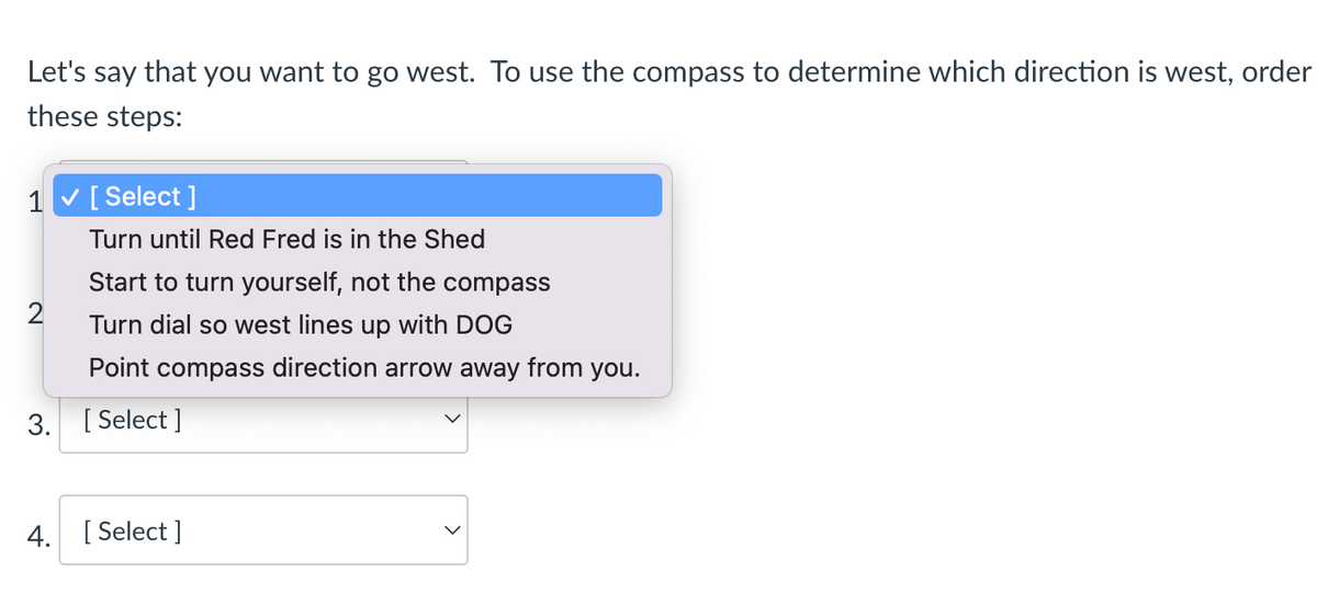 Let's say that you want to go west. To use the compass to determine which direction is west, order
these steps:
1 v[ Select ]
Turn until Red Fred is in the Shed
Start to turn yourself, not the compass
Turn dial so west lines up with DOG
Point compass direction arrow away from you.
3. [ Select ]
4. [ Select ]
