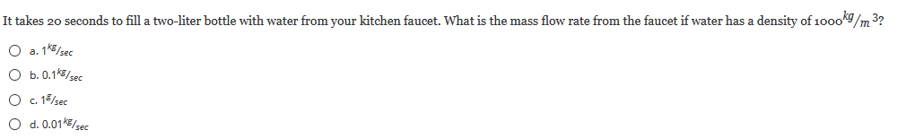 It takes 20 seconds to fill a two-liter bottle with water from your kitchen faucet. What is the mass flow rate from the faucet if water has a density of 10oo9/m 3?
O a. 1k5/ses
O b. 0.1k/sec
O . 15/sec
O d.0.01/sec
