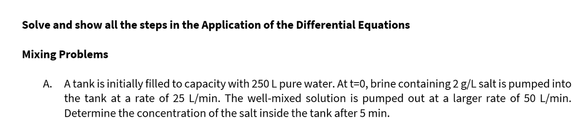 Solve and show all the steps in the Application of the Differential Equations
Mixing Problems
A.
A tank is initially filled to capacity with 250 L pure water. At t=0, brine containing 2 g/L salt is pumped into
the tank at a rate of 25 L/min. The well-mixed solution is pumped out at a larger rate of 50 L/min.
Determine the concentration of the salt inside the tank after 5 min.