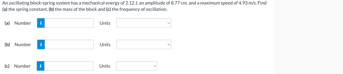 An oscillating block-spring system has a mechanical energy of 2.12 J, an amplitude of 8.77 cm, and a maximum speed of 4.93 m/s. Find
(a) the spring constant, (b) the mass of the block and (c) the frequency of oscillation.
(a) Number i
(b) Number
(c) Number
Units
Units
Units