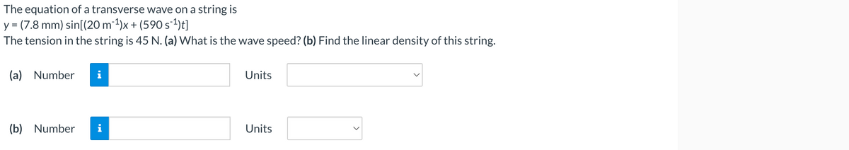 equation of a transverse wave on a string is
The
y = (7.8 mm) sin[(20 m¯¹)x + (590 s¯¹)t]
The tension in the string is 45 N. (a) What is the wave speed? (b) Find the linear density of this string.
(a) Number i
(b) Number
Units
Units