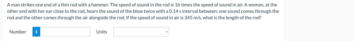 A man strikes one end of a thin rod with a hammer. The speed of sound in the rod is 16 times the speed of sound in air. A woman, at the
other end with her ear close to the rod, hears the sound of the blow twice with a 0.14 s interval between; one sound comes through the
rod and the other comes through the air alongside the rod. If the speed of sound in air is 345 m/s, what is the length of the rod?
Number
Units