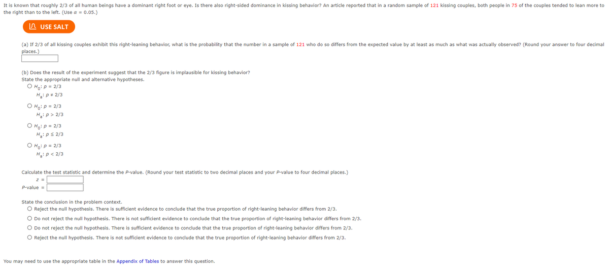 It is known that roughly 2/3 of all human beings have a dominant right foot or eye. Is there also right-sided dominance in kissing behavior? An article reported that in a random sample of 121 kissing couples, both people in 75 of the couples tended to lean more to
the right than to the left. (Use a = 0.05.)
USE SALT
(a) If 2/3 of all kissing couples exhibit this right-leaning behavior, what is the probability that the number in a sample of 121 who do so differs from the expected value by at least as much as what was actually observed? (Round your answer to four decimal
places.)
(b) Does the result of the experiment suggest that the 2/3 figure is implausible for kissing behavior?
State the appropriate null and alternative hypotheses.
O Ho: P = 2/3
H₂: P = 2/3
O Ho: P = 2/3
H₂: P > 2/3
O Ho: P = 2/3
H₂: p ≤ 2/3
O Ho: P = 2/3
H₂: P < 2/3
Calculate the test statistic and determine the P-value. (Round your test statistic to two decimal places and your P-value to four decimal places.)
Z
P-value =
State the conclusion in the problem context.
O Reject the null hypothesis. There is sufficient evidence to conclude that the true proportion of right-leaning behavior differs from 2/3.
O Do not reject the null hypothesis. There is not sufficient evidence to conclude that the true proportion of right-leaning behavior differs from 2/3.
O Do not reject the null hypothesis. There is sufficient evidence to conclude that the true proportion of right-leaning behavior differs from 2/3.
O Reject the null hypothesis. There is not sufficient evidence to conclude that the true proportion of right-leaning behavior differs from 2/3.
You may need to use the appropriate table in the Appendix of Tables to answer this question.