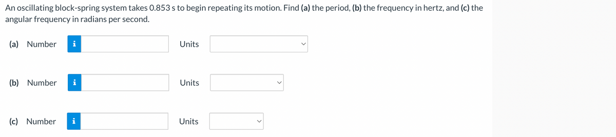 An oscillating block-spring system takes 0.853 s to begin repeating its motion. Find (a) the period, (b) the frequency in hertz, and (c) the
angular frequency in radians per second.
(a) Number
(b) Number
(c) Number
IN
Units
Units
Units