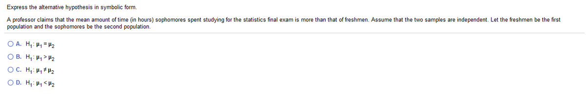 Express the alternative hypothesis in symbolic form.
A professor claims that the mean amount of time (in hours) sophomores spent studying for the statistics final exam is more than that of freshmen. Assume that the two samples are independent. Let the freshmen be the first
population and the sophomores be the second population.
O A. H,: H1 = H2
O B. H,: H1 > H2
O C. H,: H, # H2
O D. H,: H1 <H2
