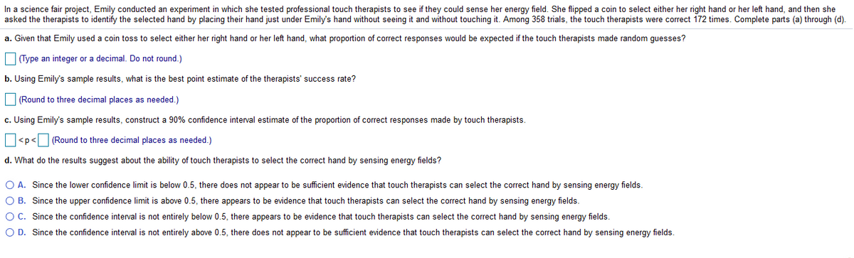 In a science fair project, Emily conducted an experiment in which she tested professional touch therapists to see if they could sense her energy field. She flipped a coin to select either her right hand or her left hand, and then she
asked the therapists to identify the selected hand by placing their hand just under Emily's hand without seeing it and without touching it. Among 358 trials, the touch therapists were correct 172 times. Complete parts (a) through (d).
a. Given that Emily used a coin toss to select either her right hand or her left hand, what proportion of correct responses would be expected if the touch therapists made random guesses?
Type an integer or a decimal. Do not round.)
b. Using Emilys sample results, what is the best point estimate of the therapists' success rate?
(Round to three decimal places as needed.)
c. Using Emily's sample results, construct a 90% confidence interval estimate of the proportion of correct responses made by touch therapists.
<p< (Round to three decimal places as needed.)
d. What do the results suggest about the ability of touch therapists to select the correct hand by sensing energy fields?
O A. Since the lower confidence limit is below 0.5, there does not appear to be sufficient evidence that touch therapists can select the correct hand by sensing energy fields.
O B. Since the upper confidence limit is above 0.5, there appears to be evidence that touch therapists can select the correct hand by sensing energy fields.
OC. Since the confidence interval is not entirely below 0.5, there appears to be evidence that touch therapists can select the correct hand by sensing energy fields.
O D. Since the confidence interval is not entirely above 0.5, there does not appear to be sufficient evidence that touch therapists can select the correct hand by sensing energy fields.
