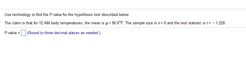 Use technology to find the P-value for the hypothesis test described below.
The claim is that for 12 AM body temperatures, the mean is µ< 98.6°F. The sample size is n=8 and the test statistic is t= - 1.228.
P-value =
(Round to three decimal places as needed.)
