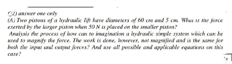 C2) answer one only
(A) Two pistons of a hydraulic lift have diameters of 60 cm and 5 cm. What is the force
exerted by the larger piston when 50 N is placed on the smaller piston?
Analysis the process of how can to imagination a hydraulic simple system which can be
used to magnify the force. The work is done, however, not magnified and is the same for
both the input and output forces? And use all possible and applicable equations on this
case?
