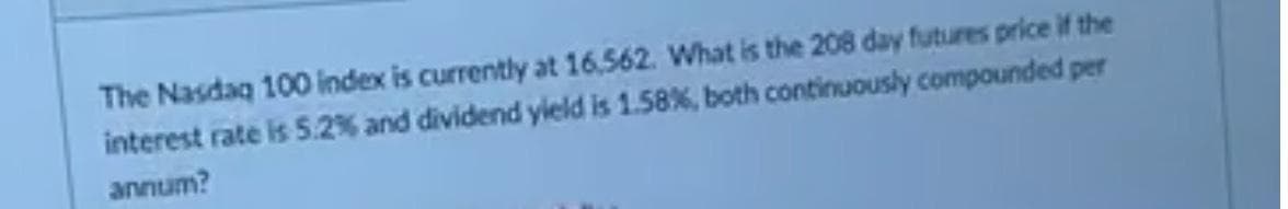 The Nasdaq 100 index is currently at 16.562. What is the 208 day futures price if the
interest rate is 5.2% and dividend yield is 1.58%, both continuously compounded per
annum?