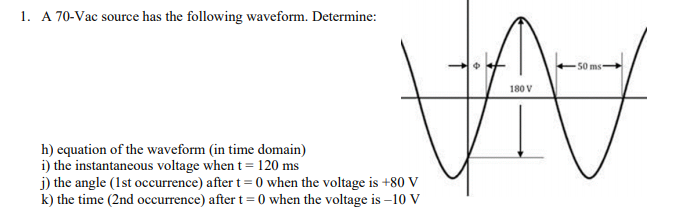 1. A 70-Vac source has the following waveform. Determine:
50 ms-
180 V
h) equation of the waveform (in time domain)
i) the instantaneous voltage when t = 120 ms
j) the angle (1st occurrence) after t = 0 when the voltage is +80 V
k) the time (2nd occurrence) after t = 0 when the voltage is –10 V
